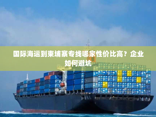 国际海运到柬埔寨专线哪家性价比高？企业如何避坑