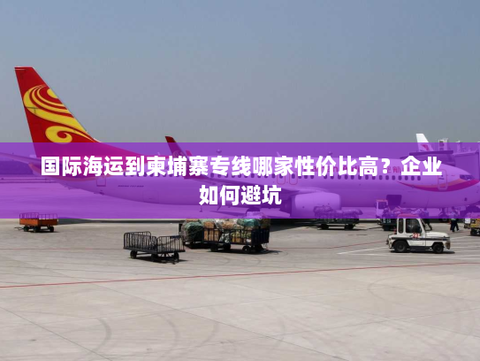 国际海运到柬埔寨专线哪家性价比高？企业如何避坑