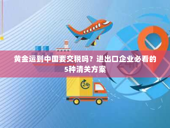 黄金运到中国要交税吗?进出口企业必看的5种清关方案 黄金运到中国要交税吗?进出口企业必看的5种清关方案