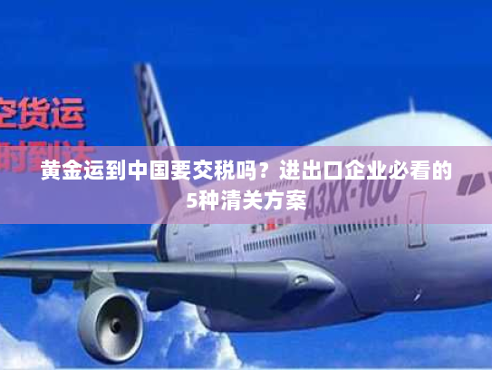 黄金运到中国要交税吗?进出口企业必看的5种清关方案 黄金运到中国要交税吗?进出口企业必看的5种清关方案