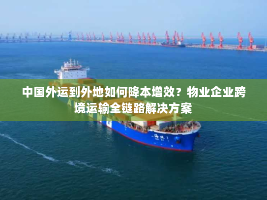中国外运到外地如何降本增效?物业企业跨境运输全链路解决方案 中国外运到外地如何降本增效?物业企业跨境运输全链路解决方案