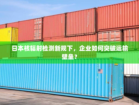 日本核辐射检测新规下,企业如何突破运输壁垒? 日本核辐射检测新规下,企业如何突破运输壁垒?