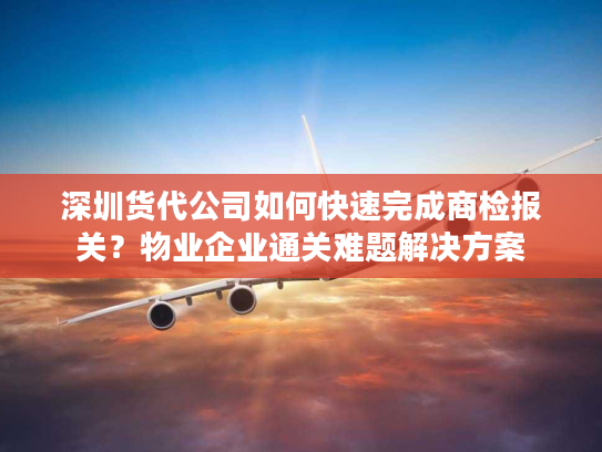 深圳货代公司如何快速完成商检报关？物业企业通关难题解决方案