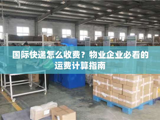 国际快递怎么收费？物业企业必看的运费计算指南