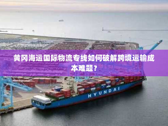 黄冈海运国际物流专线如何破解跨境运输成本难题？