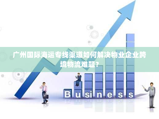 广州国际海运专线渠道如何解决物业企业跨境物流难题? 广州国际海运专线渠道如何解决物业企业跨境物流难题?