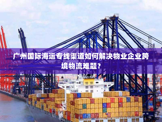 广州国际海运专线渠道如何解决物业企业跨境物流难题? 广州国际海运专线渠道如何解决物业企业跨境物流难题?