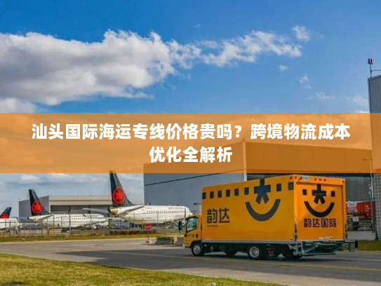 汕头国际海运专线价格贵吗？跨境物流成本优化全解析