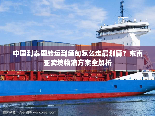中国到泰国转运到缅甸怎么走最划算?东南亚跨境物流方案全解析 中国到泰国转运到缅甸怎么走最划算?东南亚跨境物流方案全解析