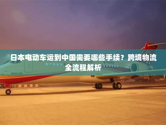 日本电动车运到中国需要哪些手续？跨境物流全流程解析