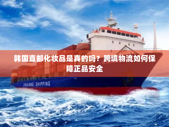 韩国直邮化妆品是真的吗？跨境物流如何保障正品安全