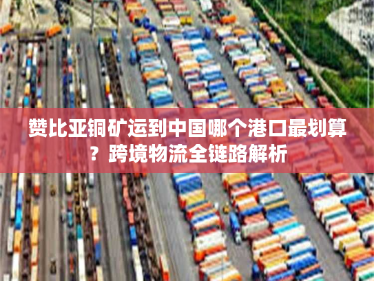 赞比亚铜矿运到中国哪个港口最划算？跨境物流全链路解析