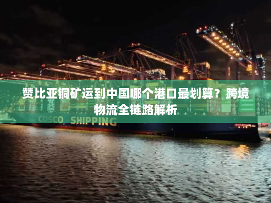 赞比亚铜矿运到中国哪个港口最划算？跨境物流全链路解析