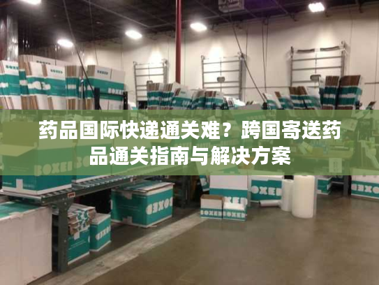 药品国际快递通关难？跨国寄送药品通关指南与解决方案