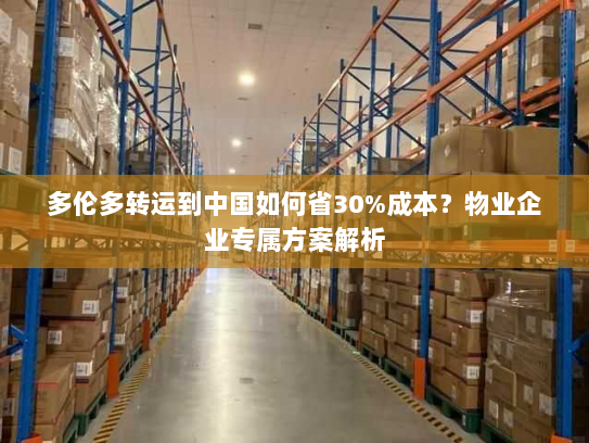 多伦多转运到中国如何省30%成本？物业企业专属方案解析