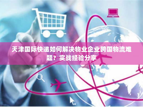天津国际快递如何解决物业企业跨国物流难题?实战经验分享 天津国际快递如何解决物业企业跨国物流难题?实战经验分享