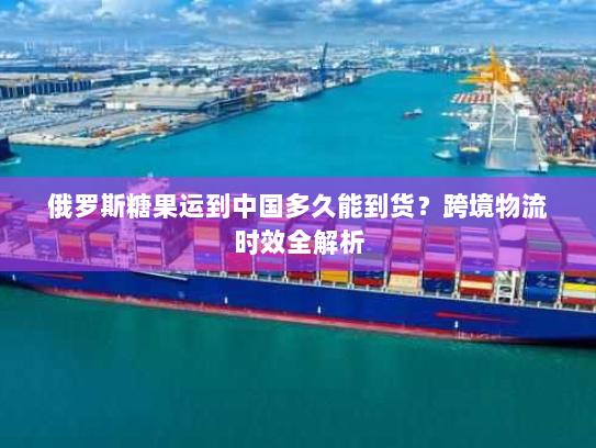 俄罗斯糖果运到中国多久能到货?跨境物流时效全解析 俄罗斯糖果运到中国多久能到货?跨境物流时效全解析