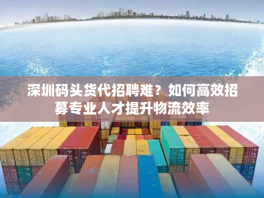 深圳码头货代招聘难？如何高效招募专业人才提升物流效率