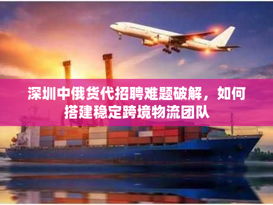 深圳中俄货代招聘难题破解,如何搭建稳定跨境物流团队 深圳中俄货代招聘难题破解,如何搭建稳定跨境物流团队