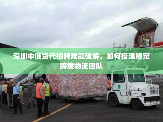 深圳中俄货代招聘难题破解,如何搭建稳定跨境物流团队 深圳中俄货代招聘难题破解,如何搭建稳定跨境物流团队