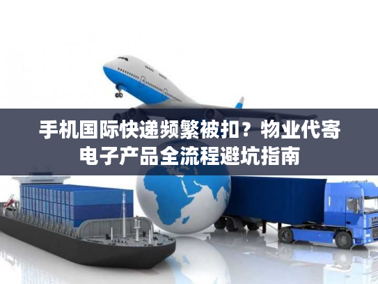 手机国际快递频繁被扣？物业代寄电子产品全流程避坑指南