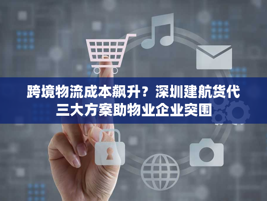 跨境物流成本飙升?深圳建航货代三大方案助物业企业突围 跨境物流成本飙升?深圳建航货代三大方案助物业企业突围