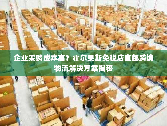 企业采购成本高?霍尔果斯免税店直邮跨境物流解决方案揭秘 企业采购成本高?霍尔果斯免税店直邮跨境物流解决方案揭秘