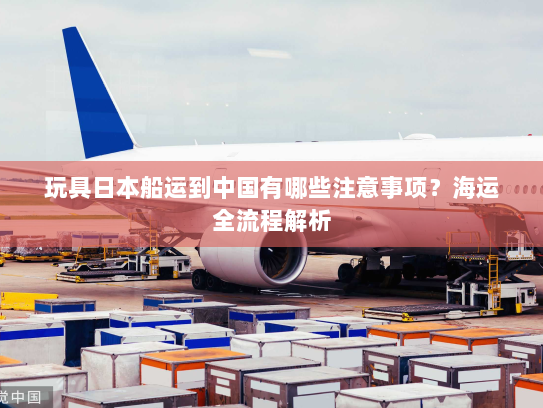 玩具日本船运到中国有哪些注意事项?海运全流程解析 玩具日本船运到中国有哪些注意事项?海运全流程解析