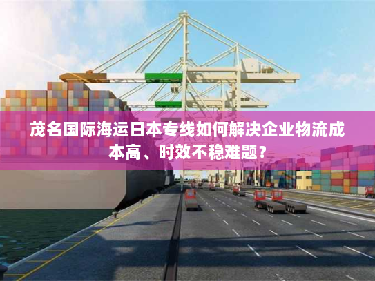 茂名国际海运日本专线如何解决企业物流成本高、时效不稳难题？