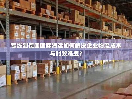 专线到德国国际海运如何解决企业物流成本与时效难题? 专线到德国国际海运如何解决企业物流成本与时效难题?