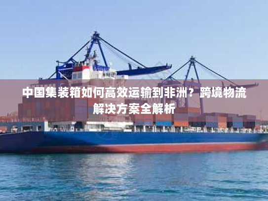 中国集装箱如何高效运输到非洲？跨境物流解决方案全解析