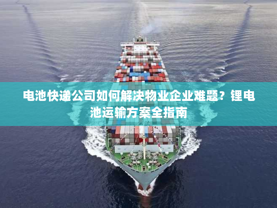 电池快递公司如何解决物业企业难题？锂电池运输方案全指南