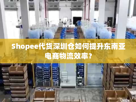 Shopee代货深圳仓如何提升东南亚电商物流效率? Shopee代货深圳仓如何提升东南亚电商物流效率?