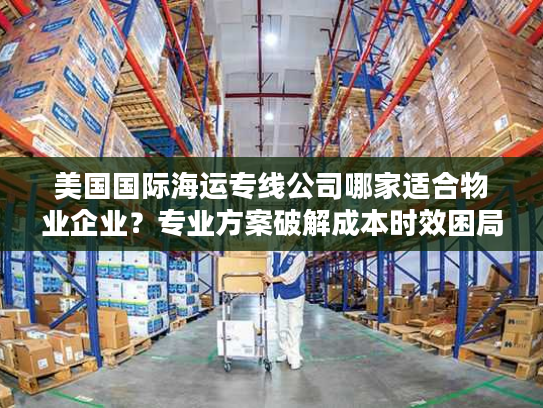 美国国际海运专线公司哪家适合物业企业?专业方案破解成本时效困局 美国国际海运专线公司哪家适合物业企业?专业方案破解成本时效困局