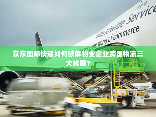 京东国际快递如何破解物业企业跨国物流三大难题? 京东国际快递如何破解物业企业跨国物流三大难题?