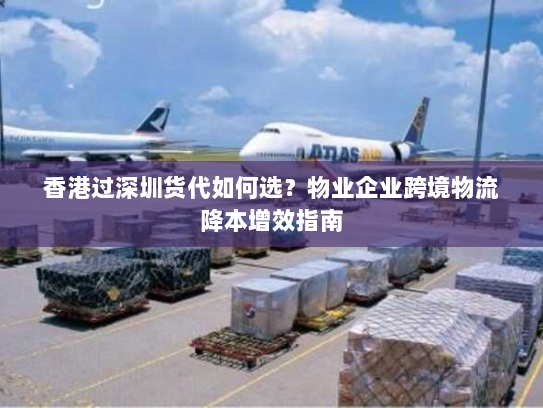 香港过深圳货代如何选?物业企业跨境物流降本增效指南 香港过深圳货代如何选?物业企业跨境物流降本增效指南