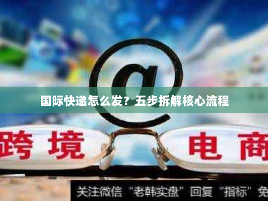 国际快递怎么发?五步拆解核心流程 国际快递怎么发?五步拆解核心流程