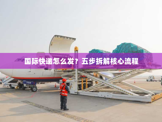 国际快递怎么发?五步拆解核心流程 国际快递怎么发?五步拆解核心流程