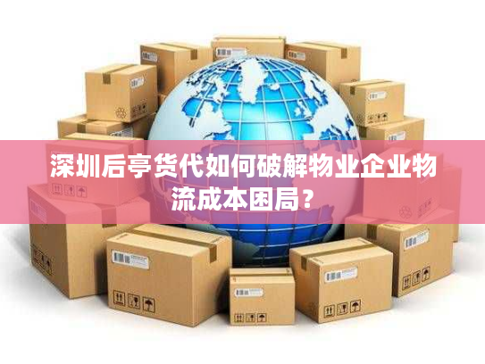 深圳后亭货代如何破解物业企业物流成本困局？