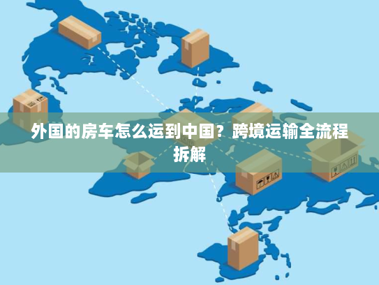 外国的房车怎么运到中国？跨境运输全流程拆解