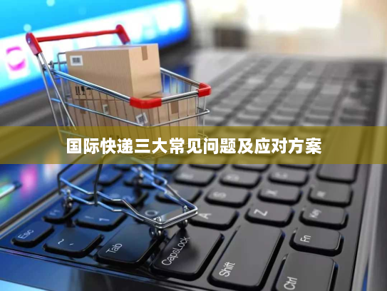 国际快递三大常见问题及应对方案