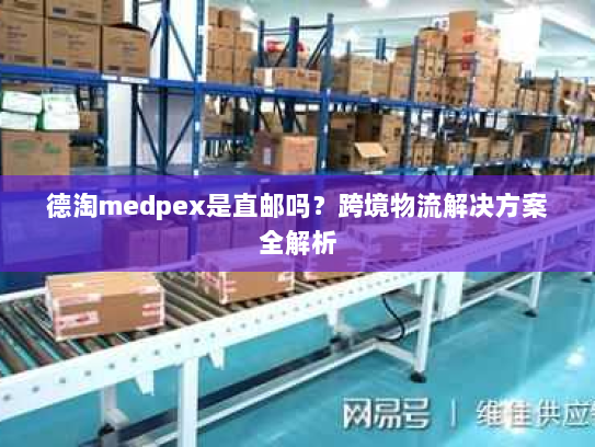 德淘medpex是直邮吗？跨境物流解决方案全解析