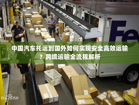 中国汽车托运到国外如何实现安全高效运输?跨境运输全流程解析 中国汽车托运到国外如何实现安全高效运输?跨境运输全流程解析