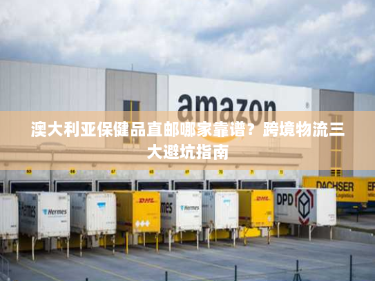 澳大利亚保健品直邮哪家靠谱?跨境物流三大避坑指南 澳大利亚保健品直邮哪家靠谱?跨境物流三大避坑指南