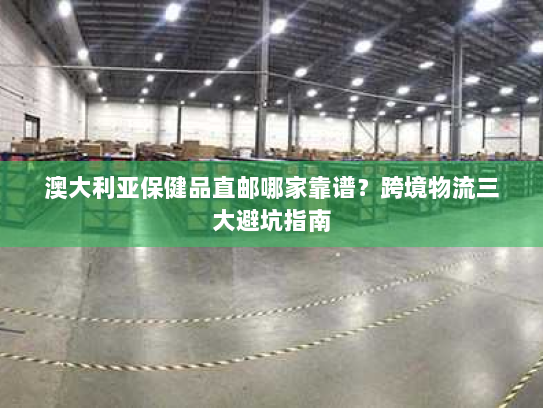 澳大利亚保健品直邮哪家靠谱?跨境物流三大避坑指南 澳大利亚保健品直邮哪家靠谱?跨境物流三大避坑指南