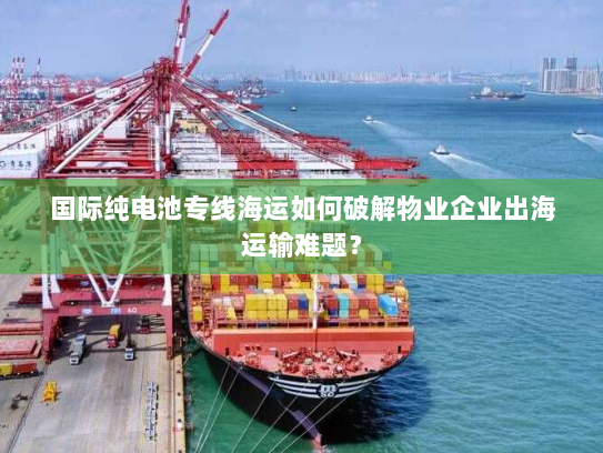 国际纯电池专线海运如何破解物业企业出海运输难题？