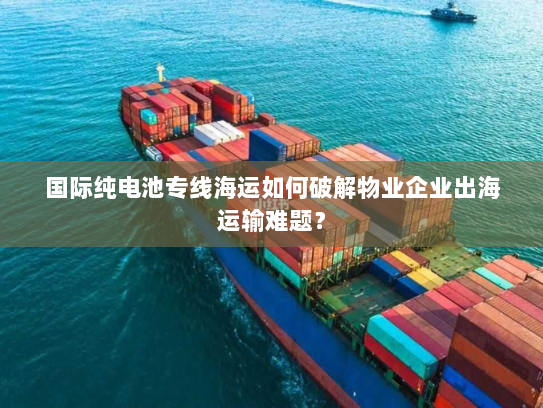 国际纯电池专线海运如何破解物业企业出海运输难题？