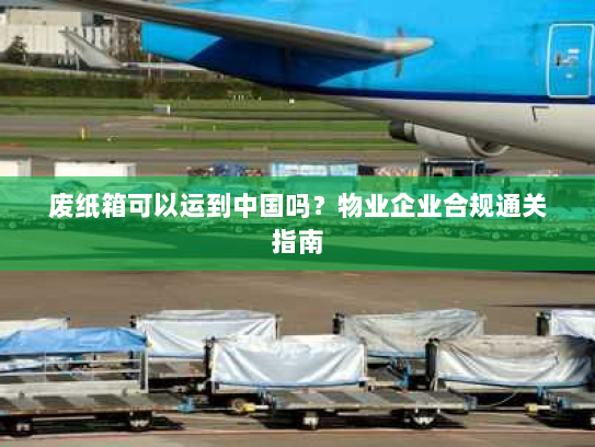 废纸箱可以运到中国吗？物业企业合规通关指南