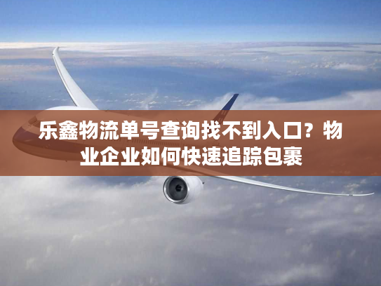 乐鑫物流单号查询找不到入口?物业企业如何快速追踪包裹 乐鑫物流单号查询找不到入口?物业企业如何快速追踪包裹