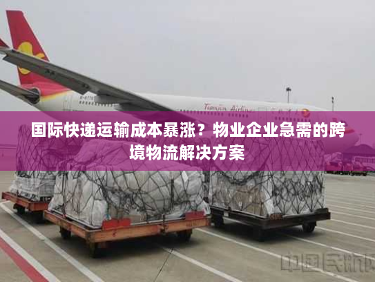国际快递运输成本暴涨?物业企业急需的跨境物流解决方案 国际快递运输成本暴涨?物业企业急需的跨境物流解决方案